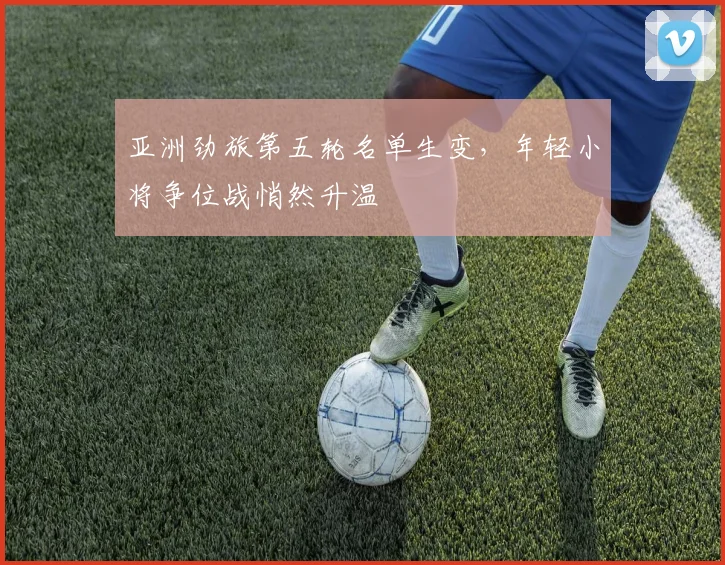 亚洲劲旅第五轮名单生变,年轻小将争位战悄然升温