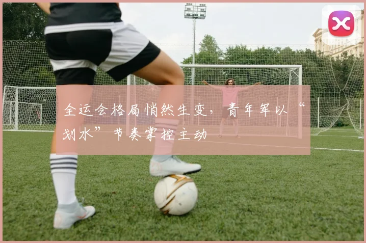 全运会格局悄然生变，青年军以“划水”节奏掌控主动