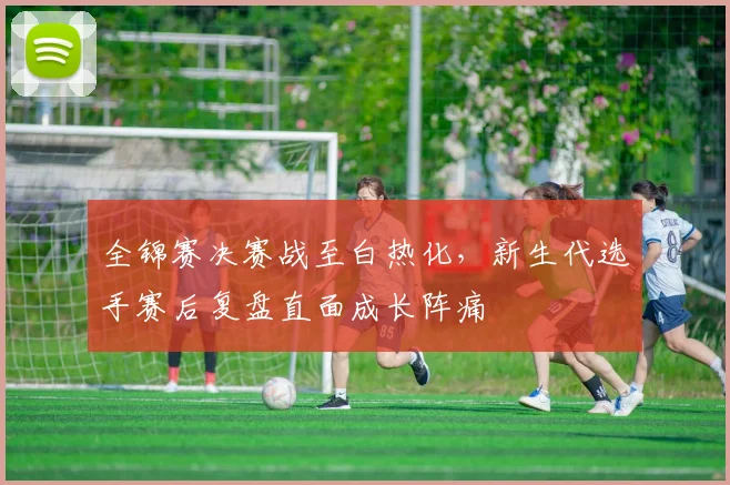 全锦赛决赛战至白热化，新生代选手赛后复盘直面成长阵痛
