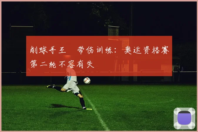 削球手王玥带伤训练：奥运资格赛第二轮不容有失