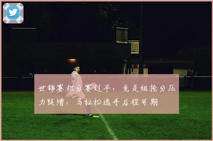 世锦赛积分赛过半，竞走组抢分压力陡增，马拉松选手后程可期