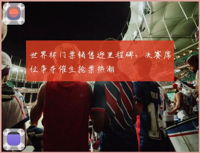 世界杯门票销售迎里程碑,决赛席位争夺催生抢票热潮