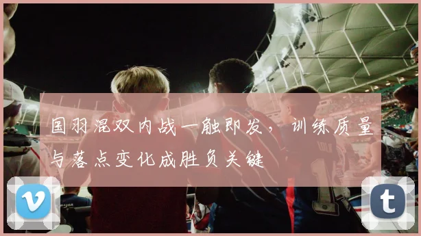 国羽混双内战一触即发，训练质量与落点变化成胜负关键