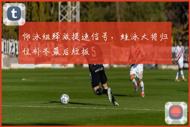 仰泳组释放提速信号,蛙泳大将归位补齐最后短板