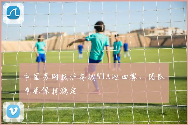 中国男网抵沪备战WTA巡回赛，团队节奏保持稳定