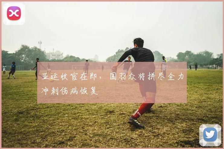 亚运收官在即,国羽众将拼尽全力冲刺伤病恢复