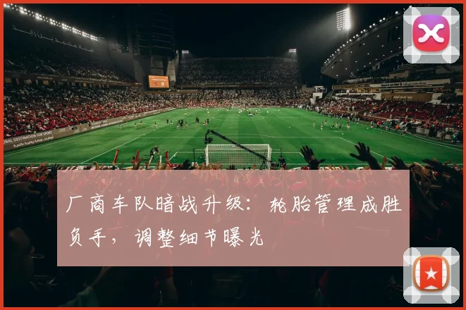 厂商车队暗战升级：轮胎管理成胜负手，调整细节曝光
