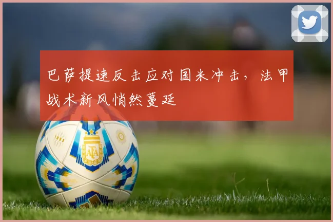 巴萨提速反击应对国米冲击，法甲战术新风悄然蔓延