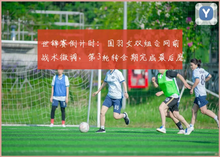 世锦赛倒计时:国羽女双组合网前战术微调,第3轮转会期完成最后磨合