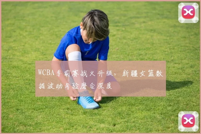 WCBA季前赛战火升级,新疆女篮数据波动考验磨合深度