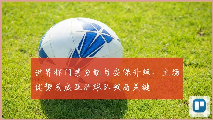 世界杯门票分配与安保升级,主场优势或成亚洲球队破局关键