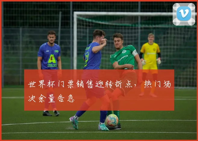 世界杯门票销售迎转折点,热门场次余量告急