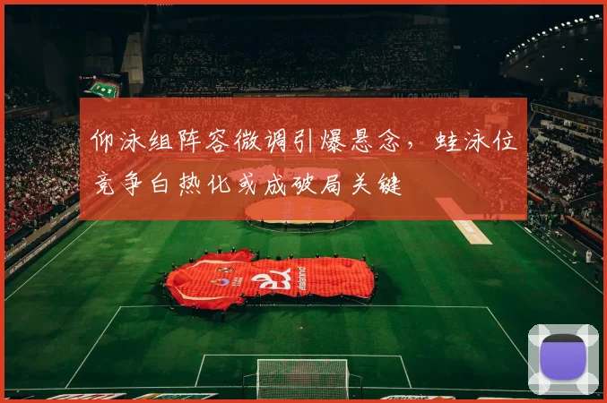 仰泳组阵容微调引爆悬念,蛙泳位竞争白热化或成破局关键