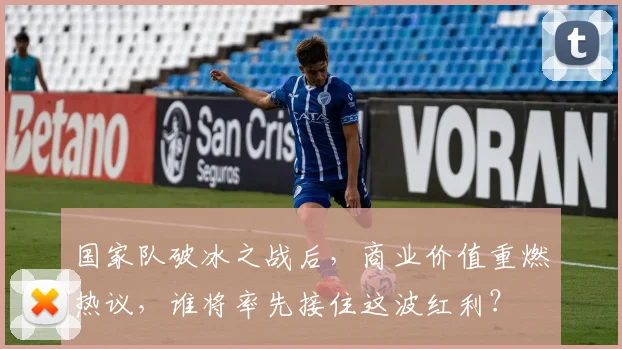 国家队破冰之战后，商业价值重燃热议，谁将率先接住这波红利？