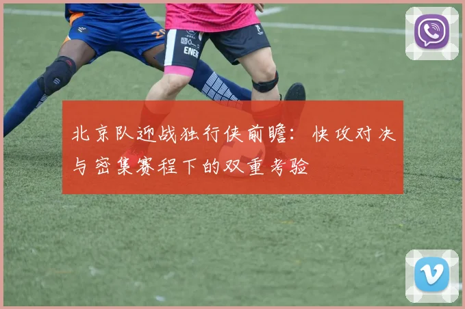 北京队迎战独行侠前瞻：快攻对决与密集赛程下的双重考验