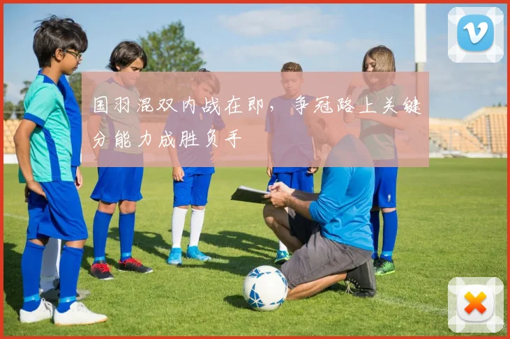 国羽混双内战在即，争冠路上关键分能力成胜负手