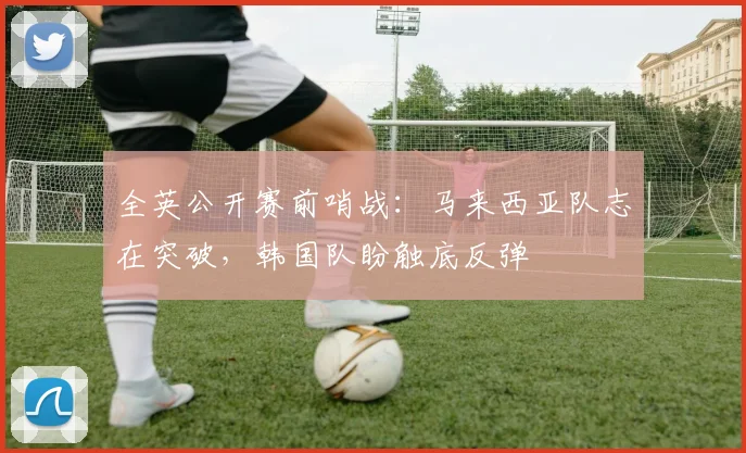 全英公开赛前哨战：马来西亚队志在突破，韩国队盼触底反弹