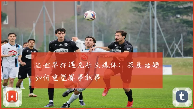 当世界杯遇见社交媒体:深度话题如何重塑赛事叙事