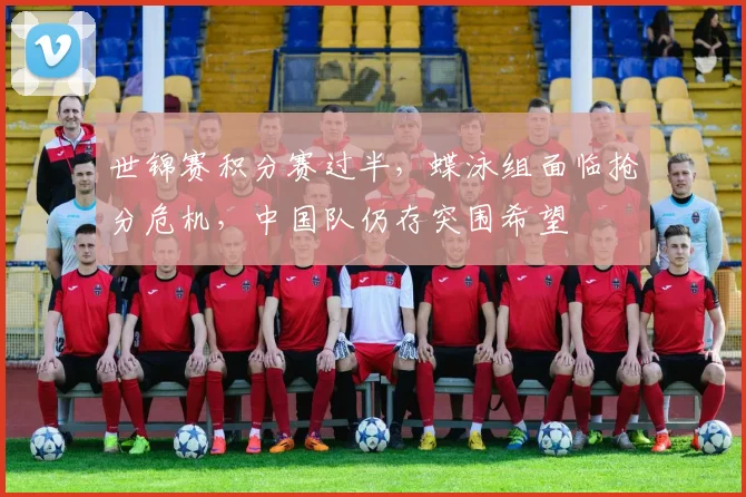 世锦赛积分赛过半,蝶泳组面临抢分危机,中国队仍存突围希望