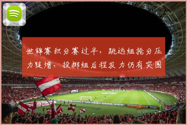 世锦赛积分赛过半,跳远组抢分压力陡增,投掷组后程发力仍有突围希望
