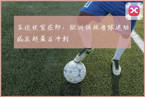 亚运收官在即,欧洲劲旅借球迷助威发起最后冲刺