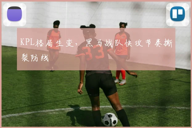 KPL格局生变,黑马战队快攻节奏撕裂防线
