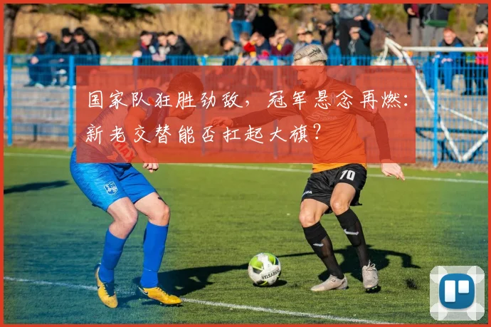 国家队狂胜劲敌，冠军悬念再燃：新老交替能否扛起大旗？
