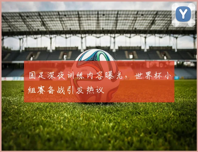 国足深夜训练内容曝光,世界杯小组赛备战引发热议