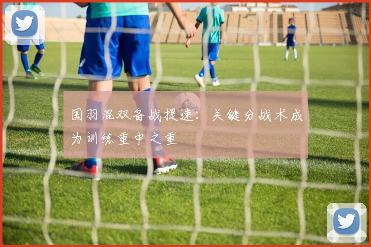 国羽混双备战提速：关键分战术成为训练重中之重