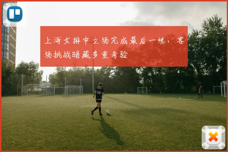 上海女排中立场完成最后一练,客场挑战暗藏多重考验