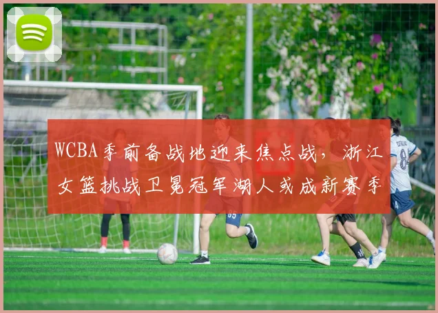 WCBA季前备战地迎来焦点战，浙江女篮挑战卫冕冠军湖人或成新赛季风向标