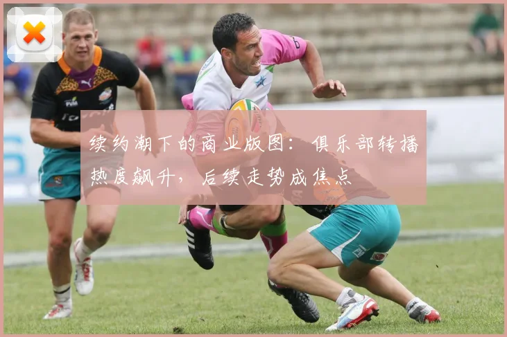 续约潮下的商业版图：俱乐部转播热度飙升，后续走势成焦点