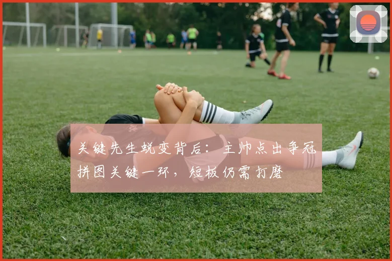 关键先生蜕变背后:主帅点出争冠拼图关键一环,短板仍需打磨
