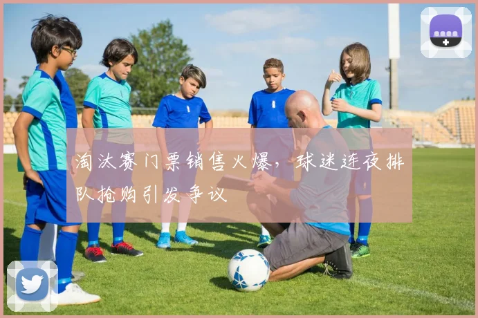淘汰赛门票销售火爆，球迷连夜排队抢购引发争议