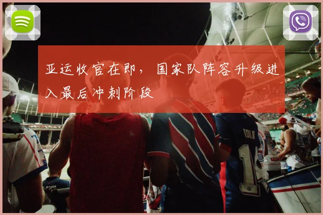 亚运收官在即,国家队阵容升级进入最后冲刺阶段
