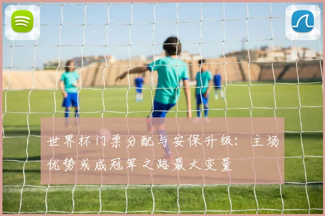 世界杯门票分配与安保升级:主场优势或成冠军之路最大变量
