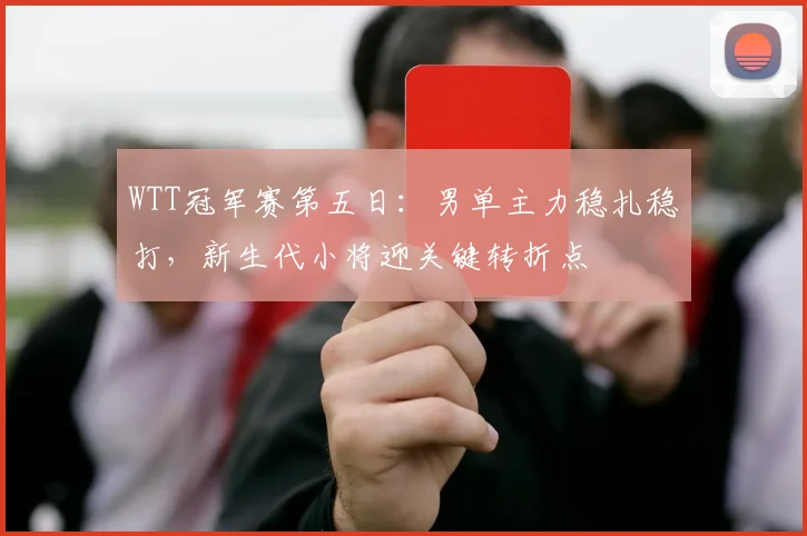 WTT冠军赛第五日：男单主力稳扎稳打，新生代小将迎关键转折点