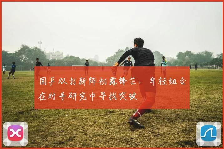 国乒双打新阵初露锋芒，年轻组合在对手研究中寻找突破