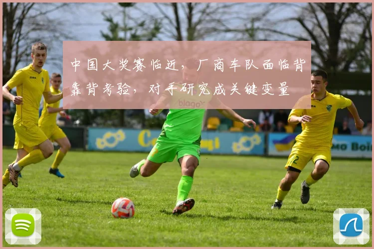 中国大奖赛临近，厂商车队面临背靠背考验，对手研究成关键变量