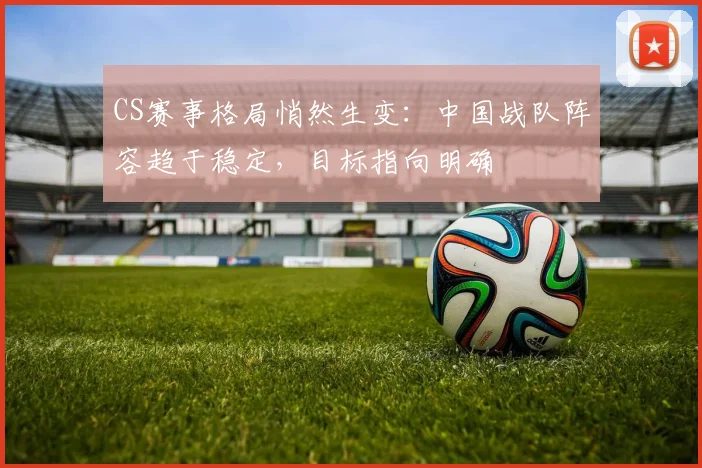 CS赛事格局悄然生变:中国战队阵容趋于稳定,目标指向明确