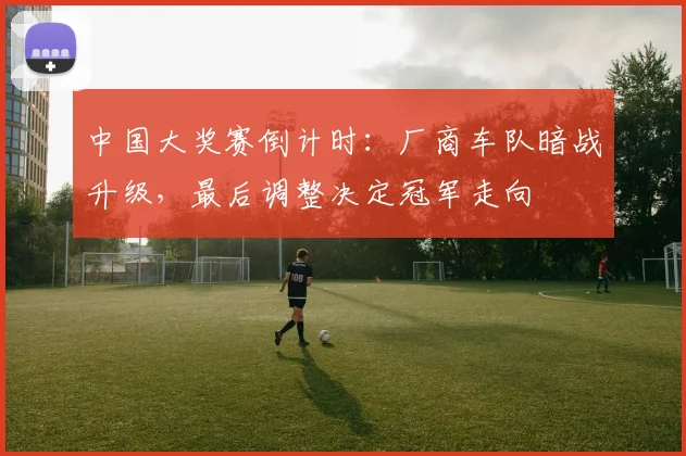 中国大奖赛倒计时：厂商车队暗战升级，最后调整决定冠军走向