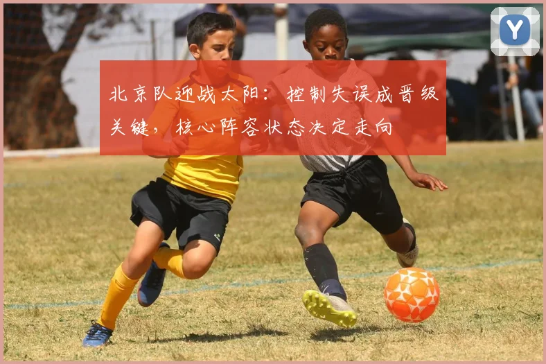 北京队迎战太阳：控制失误成晋级关键，核心阵容状态决定走向
