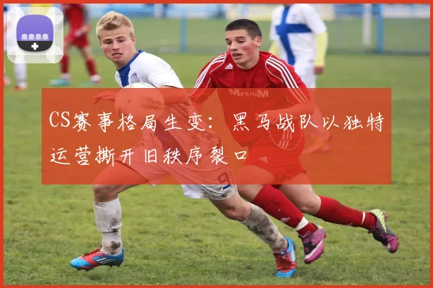 CS赛事格局生变:黑马战队以独特运营撕开旧秩序裂口