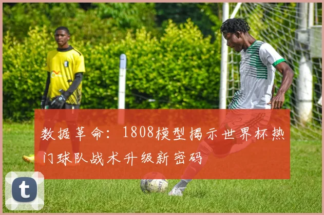 数据革命：1808模型揭示世界杯热门球队战术升级新密码