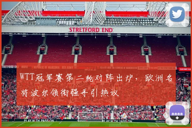 WTT冠军赛第二轮对阵出炉,欧洲名将波尔领衔强手引热议