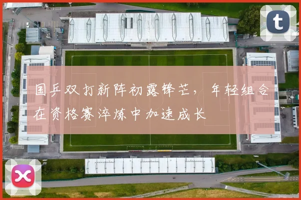 国乒双打新阵初露锋芒，年轻组合在资格赛淬炼中加速成长