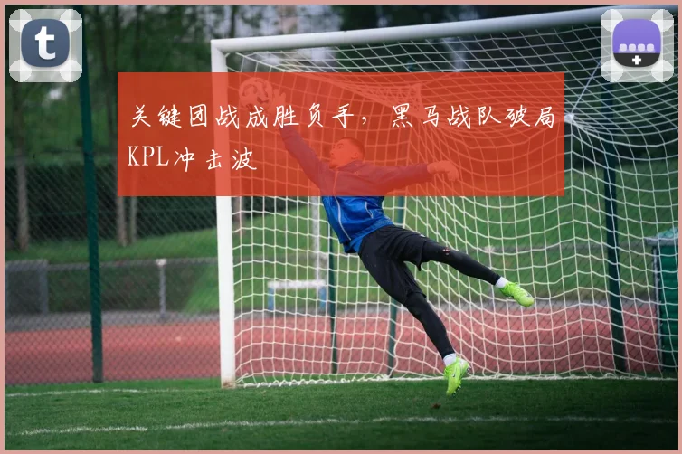 关键团战成胜负手，黑马战队破局KPL冲击波