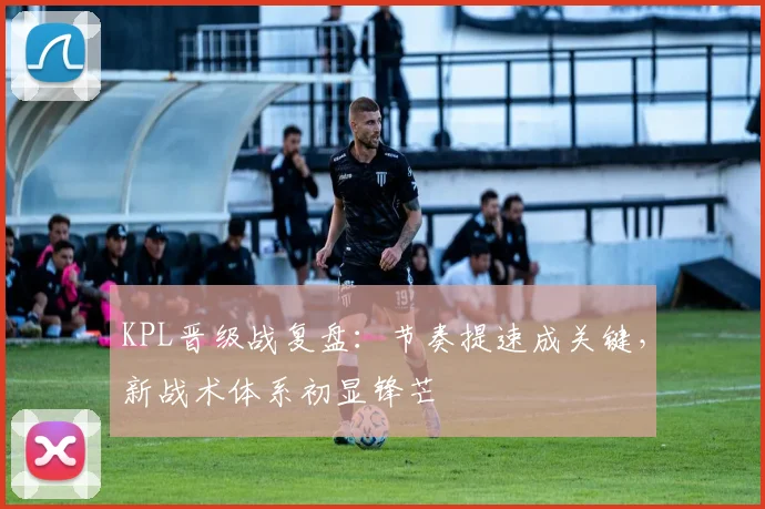 KPL晋级战复盘：节奏提速成关键，新战术体系初显锋芒