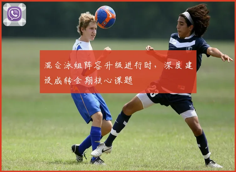 混合泳组阵容升级进行时,深度建设成转会期核心课题