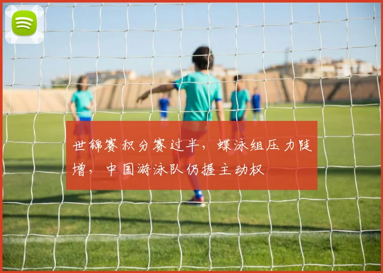 世锦赛积分赛过半,蝶泳组压力陡增,中国游泳队仍握主动权